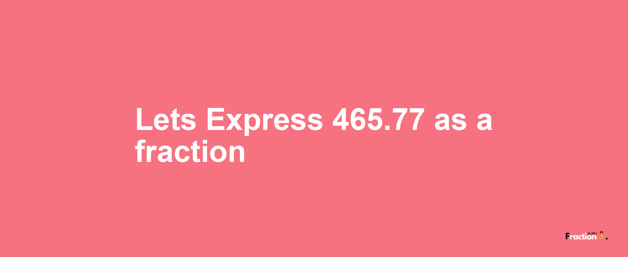Lets Express 465.77 as afraction